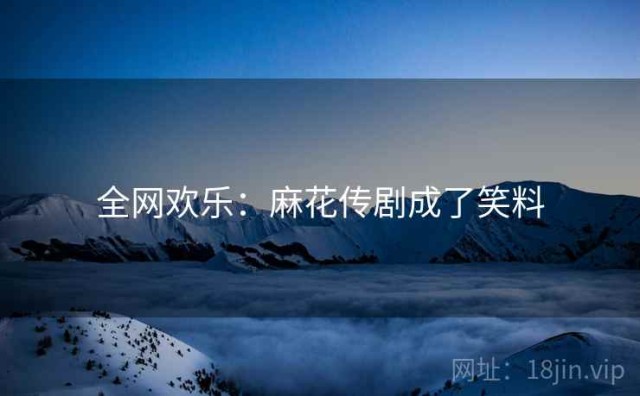 全网欢乐：麻花传剧成了笑料