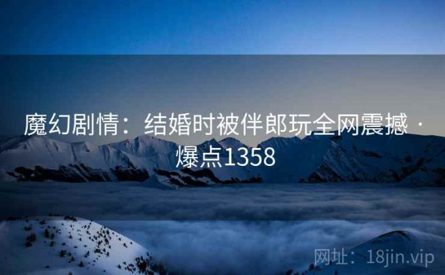 魔幻剧情：结婚时被伴郎玩全网震撼 · 爆点1358