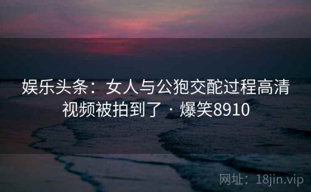 娱乐头条：女人与公狍交酡过程高清视频被拍到了 · 爆笑8910