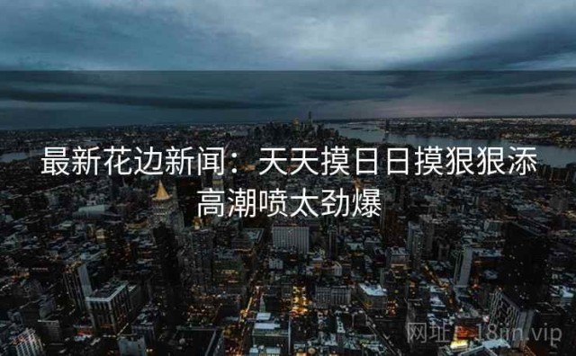 最新花边新闻：天天摸日日摸狠狠添高潮喷太劲爆