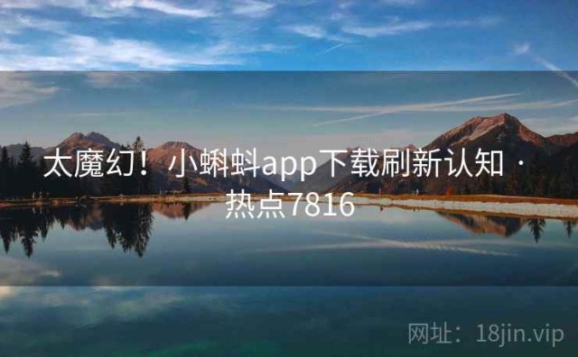 太魔幻！小蝌蚪app下载刷新认知 · 热点7816