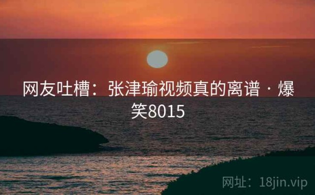 网友吐槽：张津瑜视频真的离谱 · 爆笑8015