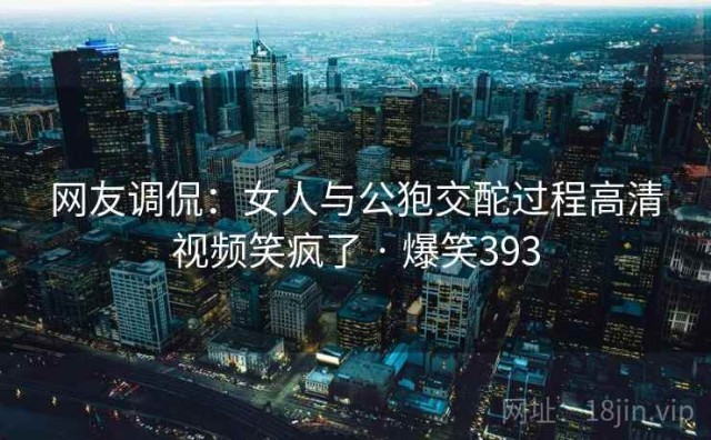 网友调侃：女人与公狍交酡过程高清视频笑疯了 · 爆笑393