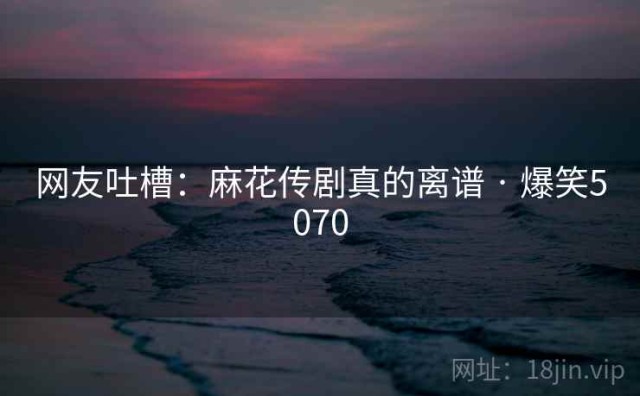 网友吐槽：麻花传剧真的离谱 · 爆笑5070