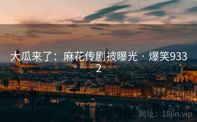 大瓜来了：麻花传剧被曝光 · 爆笑9332