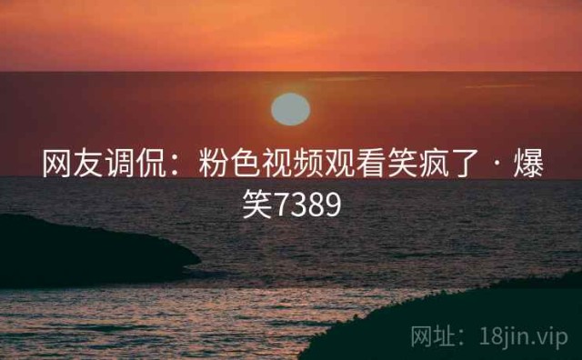 网友调侃：粉色视频观看笑疯了 · 爆笑7389