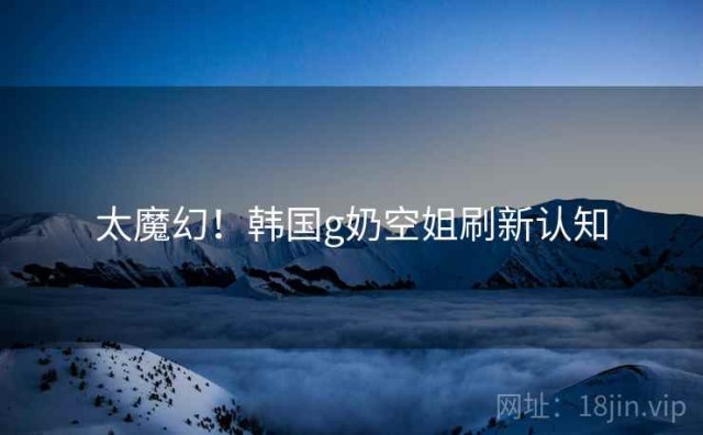 太魔幻！韩国g奶空姐刷新认知