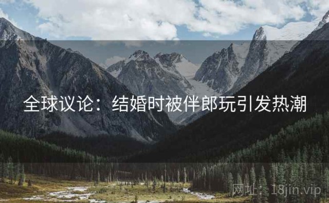 全球议论：结婚时被伴郎玩引发热潮
