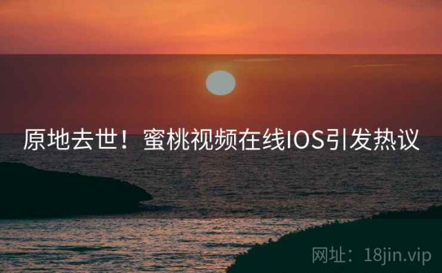 原地去世！蜜桃视频在线IOS引发热议