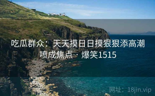吃瓜群众：天天摸日日摸狠狠添高潮喷成焦点 · 爆笑1515