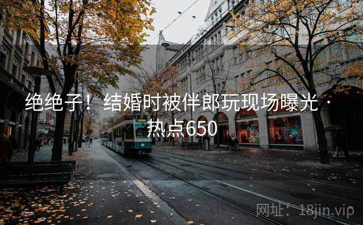 绝绝子！结婚时被伴郎玩现场曝光 · 热点650