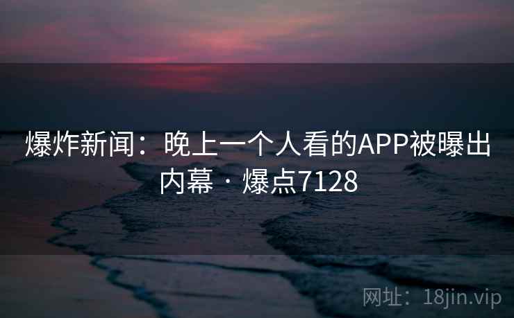 爆炸新闻：晚上一个人看的APP被曝出内幕 · 爆点7128