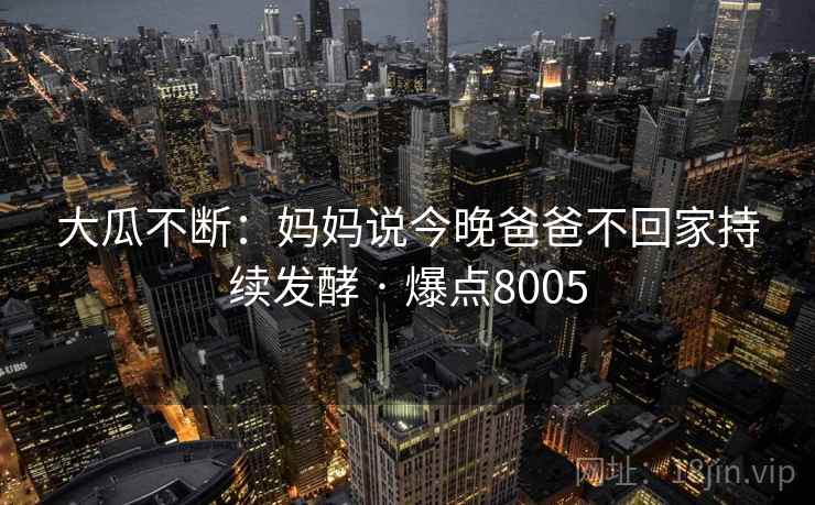 大瓜不断：妈妈说今晚爸爸不回家持续发酵 · 爆点8005