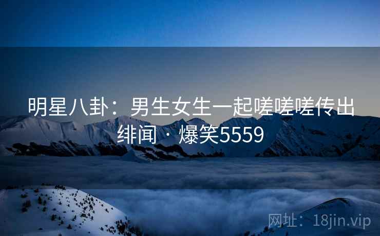 明星八卦：男生女生一起嗟嗟嗟传出绯闻 · 爆笑5559