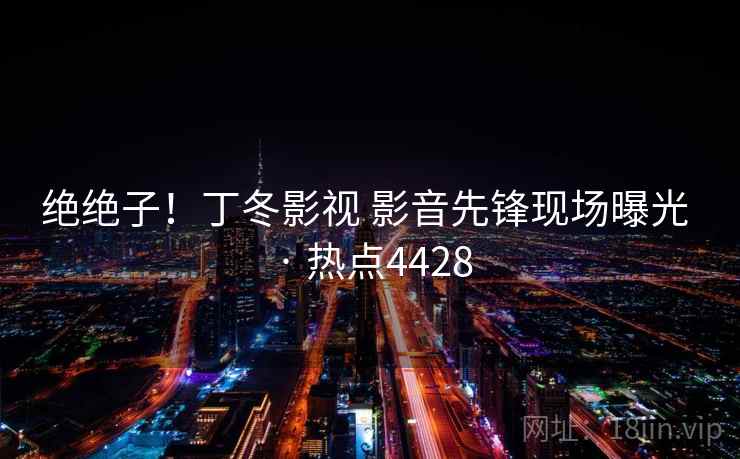 绝绝子！丁冬影视 影音先锋现场曝光 · 热点4428