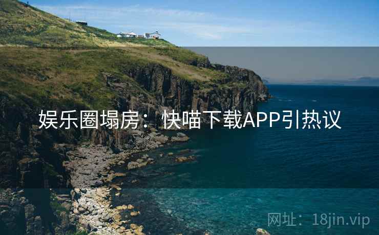 娱乐圈塌房：快喵下载APP引热议