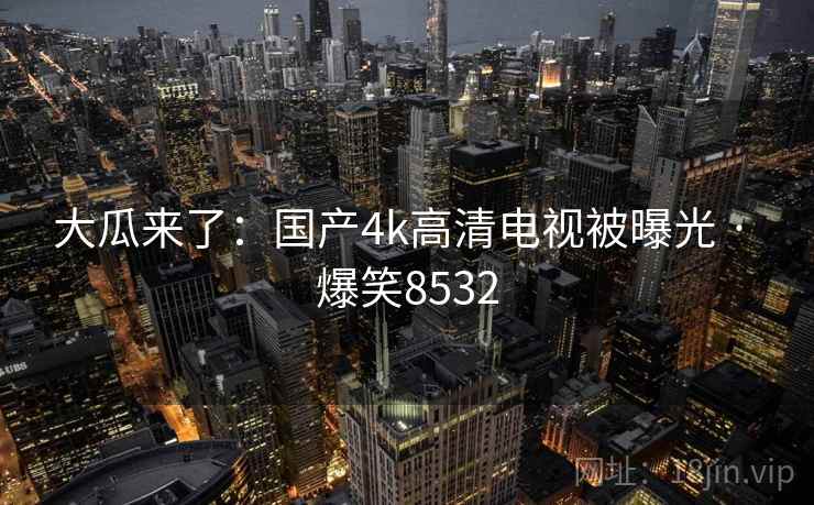 大瓜来了：国产4k高清电视被曝光 · 爆笑8532