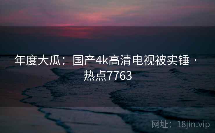 年度大瓜：国产4k高清电视被实锤 · 热点7763