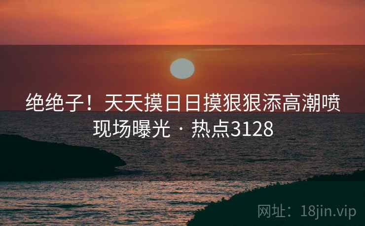 绝绝子！天天摸日日摸狠狠添高潮喷现场曝光 · 热点3128