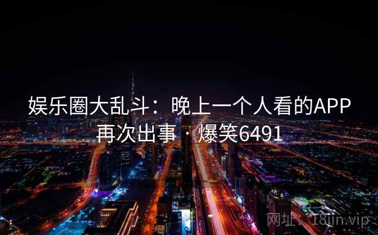 娱乐圈大乱斗：晚上一个人看的APP再次出事 · 爆笑6491