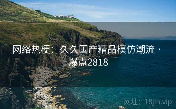 网络热梗：久久国产精品模仿潮流 · 爆点2818