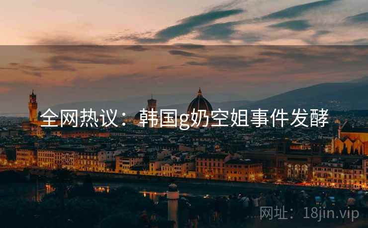 全网热议：韩国g奶空姐事件发酵